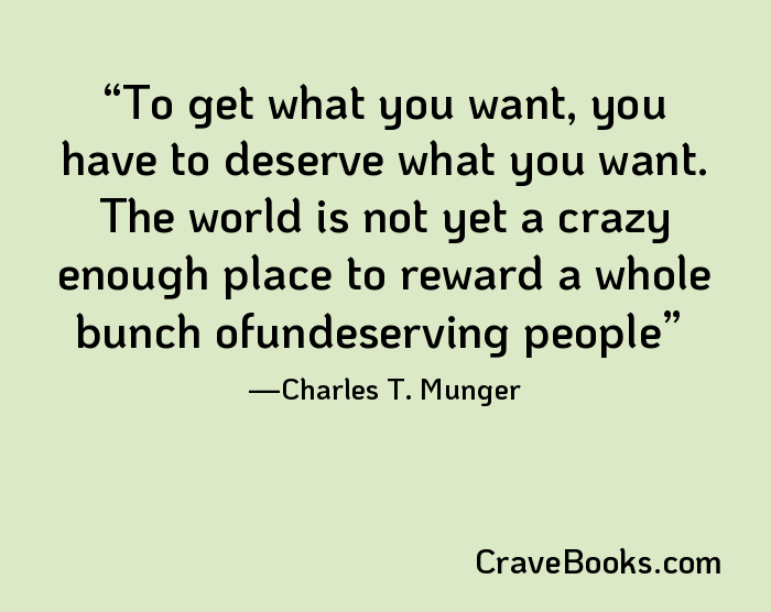 To get what you want, you have to deserve what you want. The world is not yet a crazy enough place to reward a whole bunch ofundeserving people