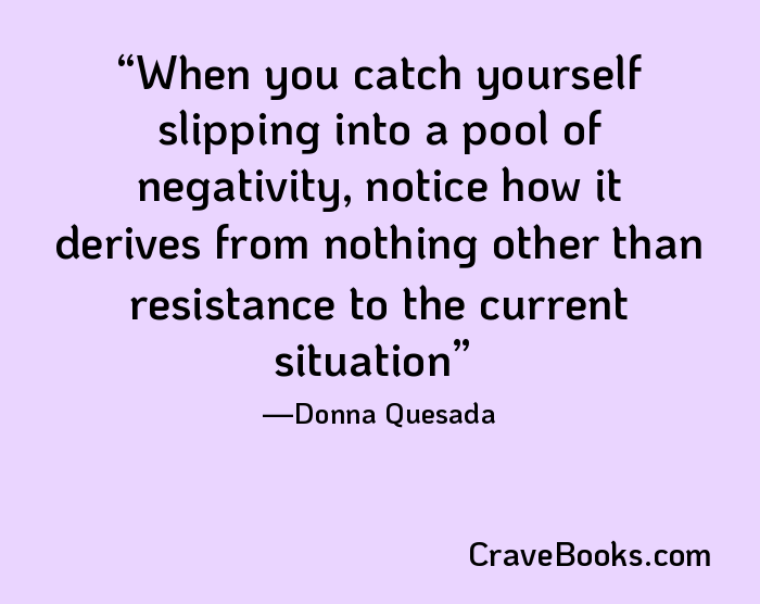 When you catch yourself slipping into a pool of negativity, notice how it derives from nothing other than resistance to the current situation