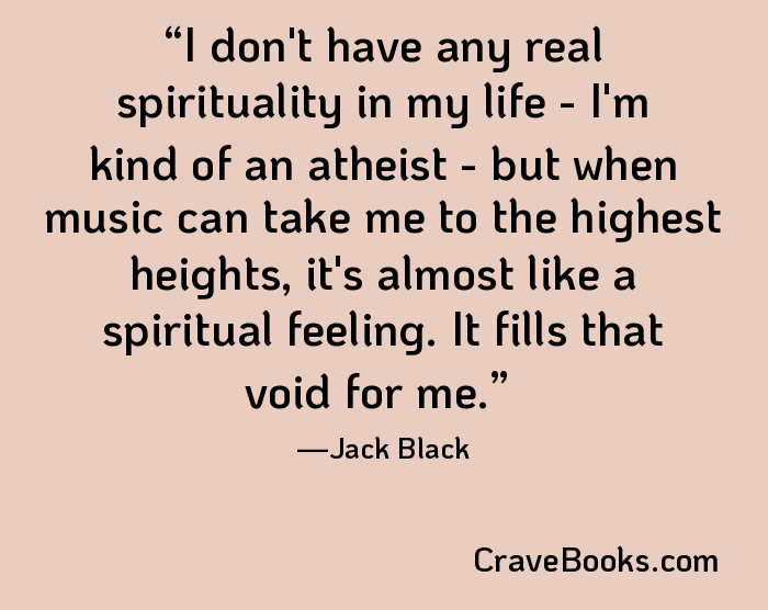 I don't have any real spirituality in my life - I'm kind of an atheist - but when music can take me to the highest heights, it's almost like a spiritual feeling. It fills that void for me.