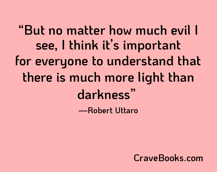 But no matter how much evil I see, I think it’s important for everyone to understand that there is much more light than darkness