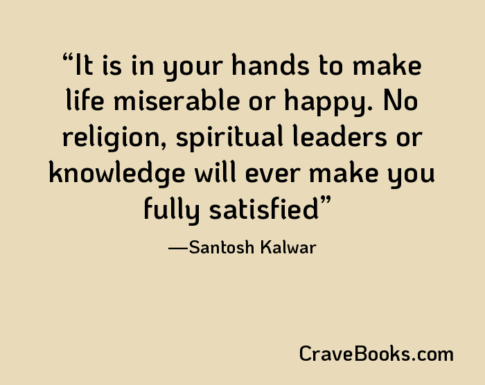 It is in your hands to make life miserable or happy. No religion, spiritual leaders or knowledge will ever make you fully satisfied