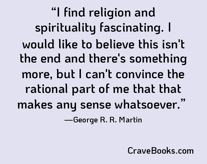 I find religion and spirituality fascinating. I would like to believe this isn't the end and there's something more, but I can't convince the rational part of me that that makes any sense whatsoever.