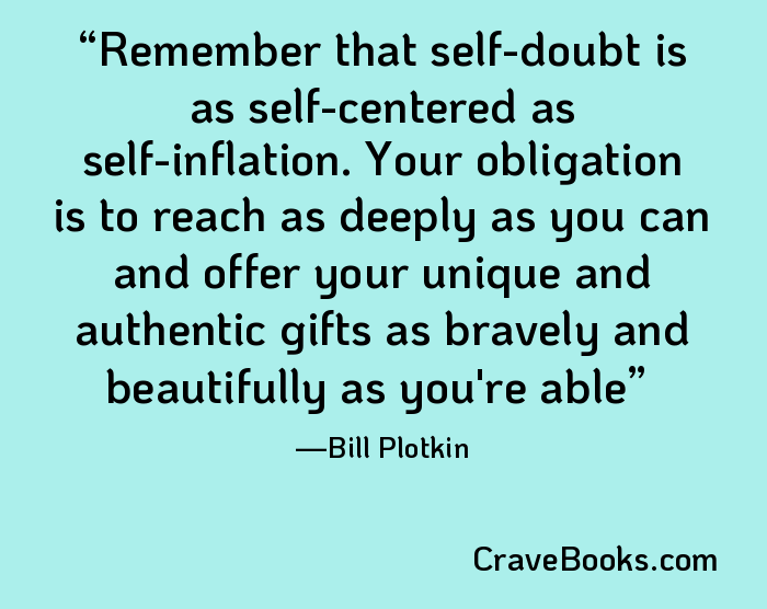 Remember that self-doubt is as self-centered as self-inflation. Your obligation is to reach as deeply as you can and offer your unique and authentic gifts as bravely and beautifully as you're able
