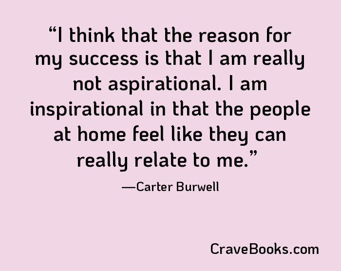 I think that the reason for my success is that I am really not aspirational. I am inspirational in that the people at home feel like they can really relate to me.