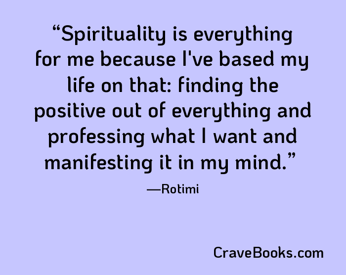 Spirituality is everything for me because I've based my life on that: finding the positive out of everything and professing what I want and manifesting it in my mind.