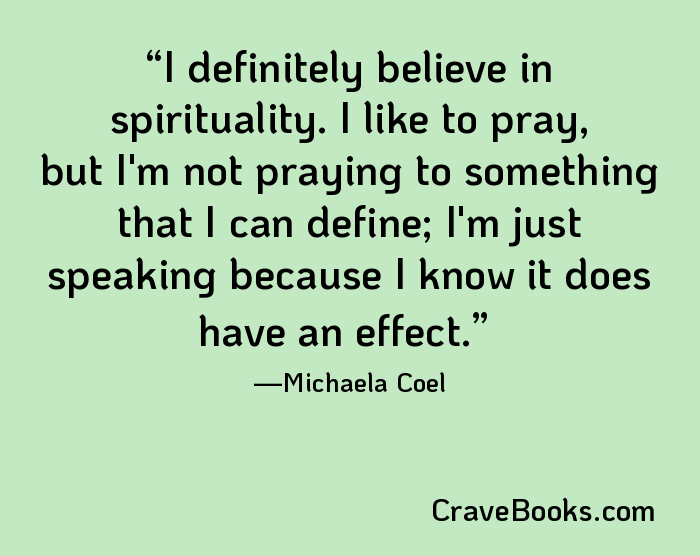 I definitely believe in spirituality. I like to pray, but I'm not praying to something that I can define; I'm just speaking because I know it does have an effect.