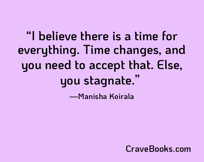 I believe there is a time for everything. Time changes, and you need to accept that. Else, you stagnate.