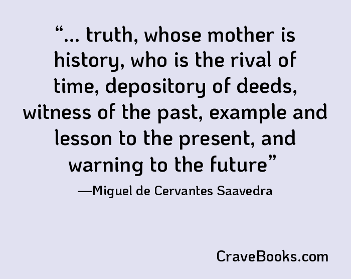 ... truth, whose mother is history, who is the rival of time, depository of deeds, witness of the past, example and lesson to the present, and warning to the future