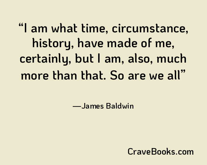 I am what time, circumstance, history, have made of me, certainly, but I am, also, much more than that. So are we all