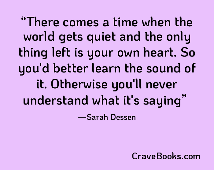 There comes a time when the world gets quiet and the only thing left is your own heart. So you'd better learn the sound of it. Otherwise you'll never understand what it's saying