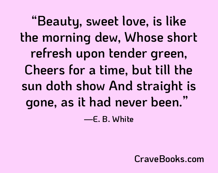 Beauty, sweet love, is like the morning dew, Whose short refresh upon tender green, Cheers for a time, but till the sun doth show And straight is gone, as it had never been.