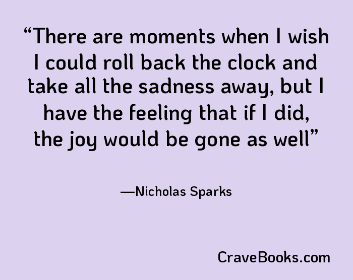 There are moments when I wish I could roll back the clock and take all the sadness away, but I have the feeling that if I did, the joy would be gone as well