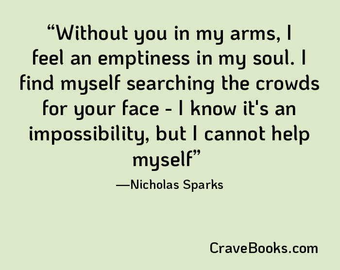 Without you in my arms, I feel an emptiness in my soul. I find myself searching the crowds for your face - I know it's an impossibility, but I cannot help myself