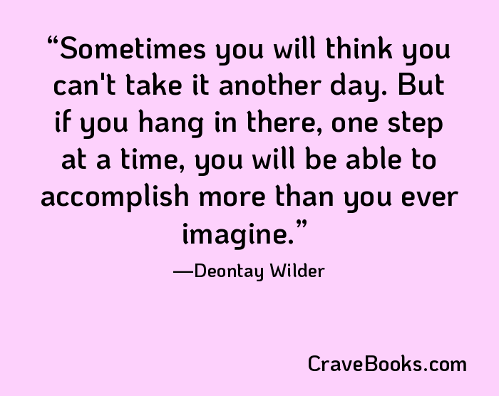 Sometimes you will think you can't take it another day. But if you hang in there, one step at a time, you will be able to accomplish more than you ever imagine.