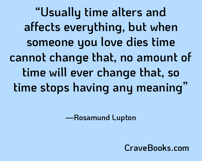 Usually time alters and affects everything, but when someone you love dies time cannot change that, no amount of time will ever change that, so time stops having any meaning