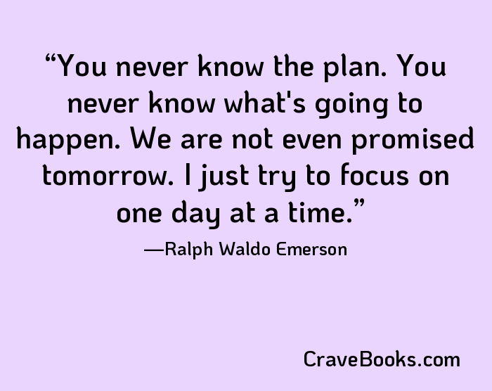 You never know the plan. You never know what's going to happen. We are not even promised tomorrow. I just try to focus on one day at a time.