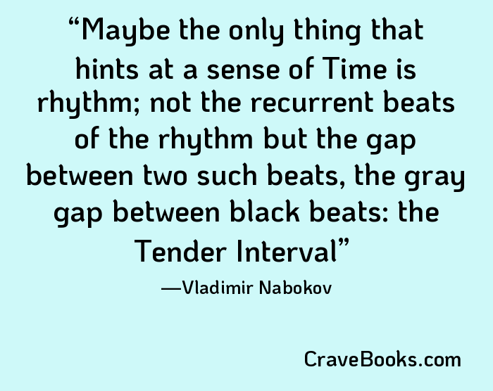 Maybe the only thing that hints at a sense of Time is rhythm; not the recurrent beats of the rhythm but the gap between two such beats, the gray gap between black beats: the Tender Interval