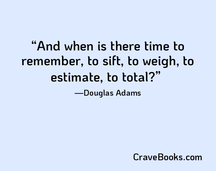 And when is there time to remember, to sift, to weigh, to estimate, to total?