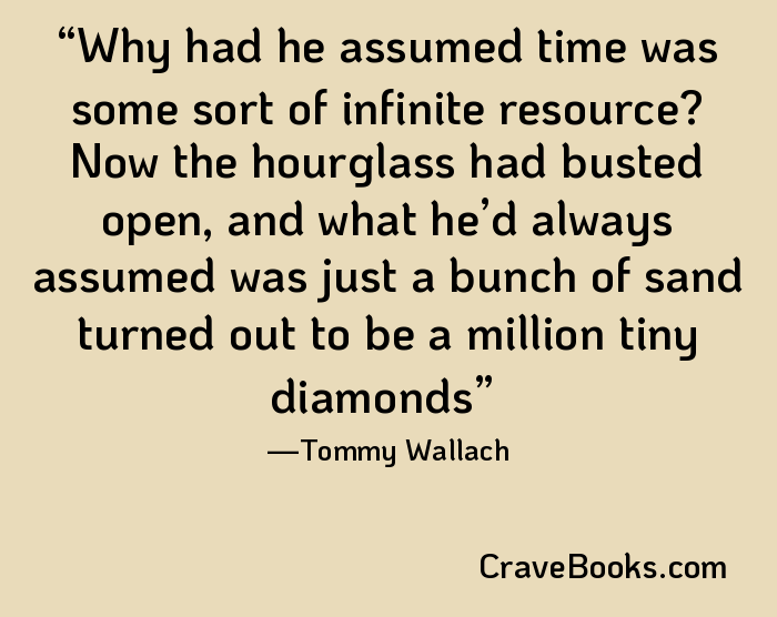 Why had he assumed time was some sort of infinite resource? Now the hourglass had busted open, and what he’d always assumed was just a bunch of sand turned out to be a million tiny diamonds