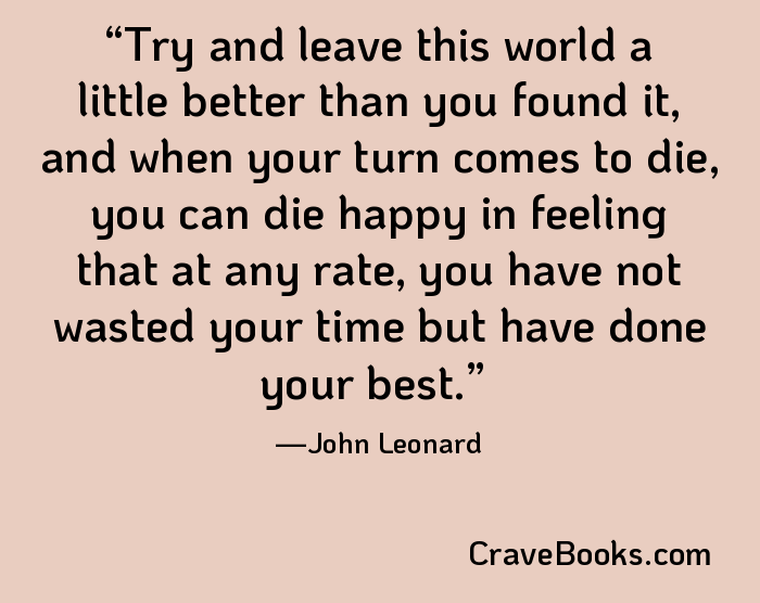 Try and leave this world a little better than you found it, and when your turn comes to die, you can die happy in feeling that at any rate, you have not wasted your time but have done your best.