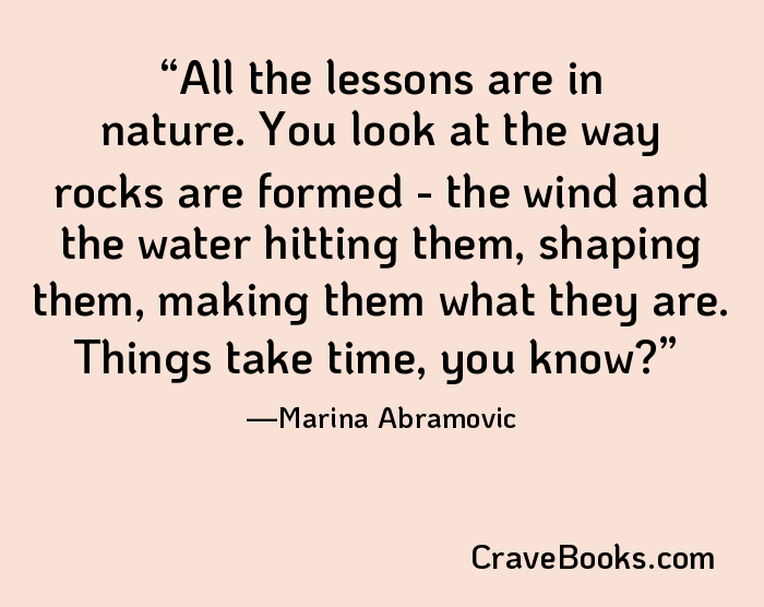 All the lessons are in nature. You look at the way rocks are formed - the wind and the water hitting them, shaping them, making them what they are. Things take time, you know?