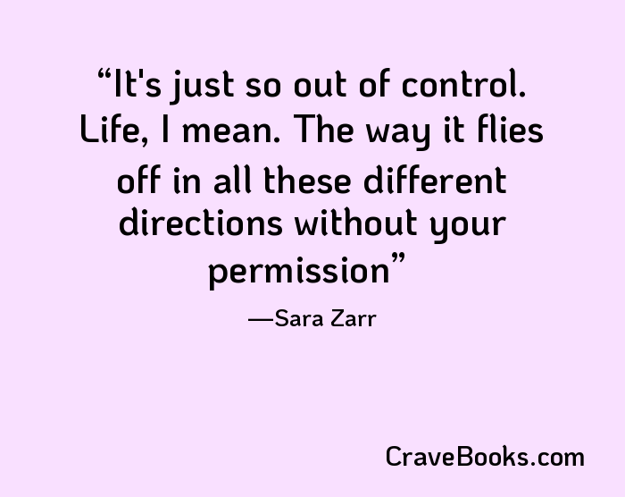 It's just so out of control. Life, I mean. The way it flies off in all these different directions without your permission