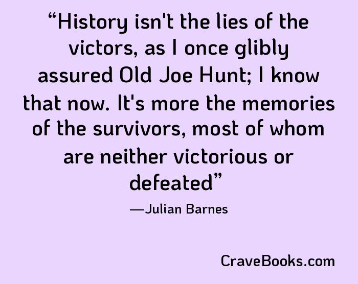 History isn't the lies of the victors, as I once glibly assured Old Joe Hunt; I know that now. It's more the memories of the survivors, most of whom are neither victorious or defeated