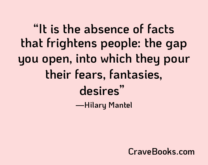 It is the absence of facts that frightens people: the gap you open, into which they pour their fears, fantasies, desires