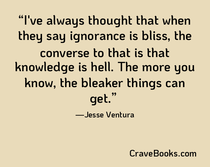 I've always thought that when they say ignorance is bliss, the converse to that is that knowledge is hell. The more you know, the bleaker things can get.