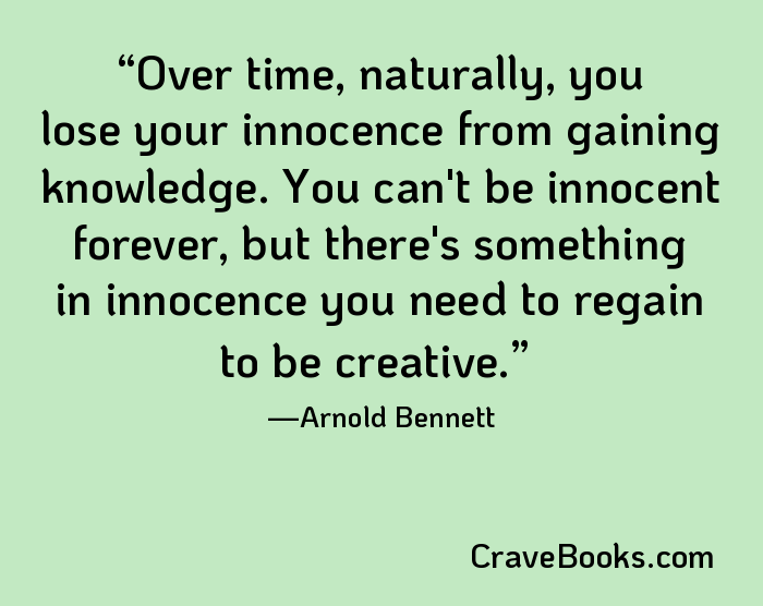 Over time, naturally, you lose your innocence from gaining knowledge. You can't be innocent forever, but there's something in innocence you need to regain to be creative.