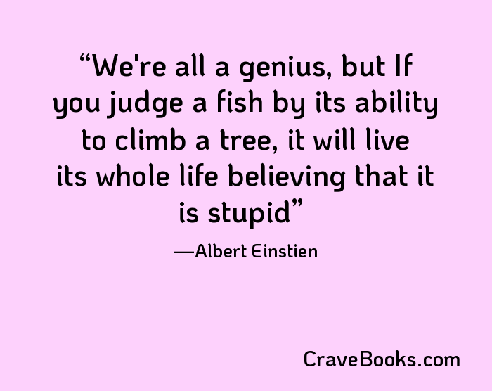 We're all a genius, but If you judge a fish by its ability to climb a tree, it will live its whole life believing that it is stupid