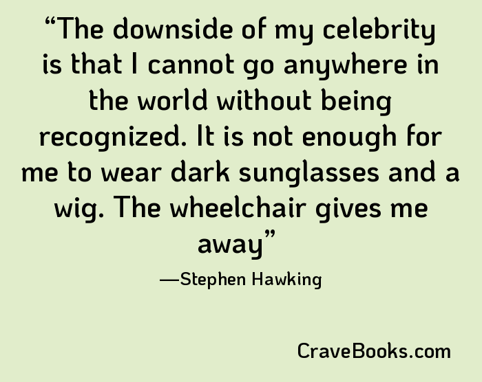 The downside of my celebrity is that I cannot go anywhere in the world without being recognized. It is not enough for me to wear dark sunglasses and a wig. The wheelchair gives me away