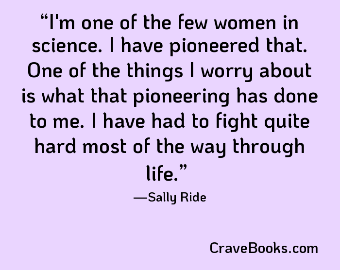 I'm one of the few women in science. I have pioneered that. One of the things I worry about is what that pioneering has done to me. I have had to fight quite hard most of the way through life.