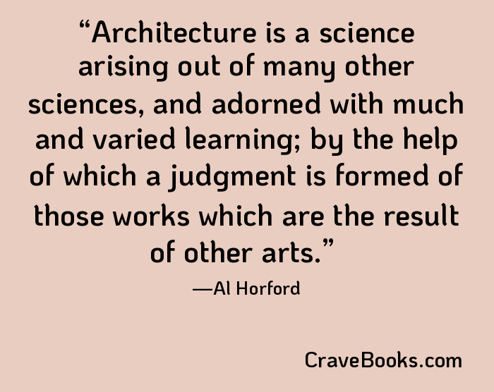 Architecture is a science arising out of many other sciences, and adorned with much and varied learning; by the help of which a judgment is formed of those works which are the result of other arts.