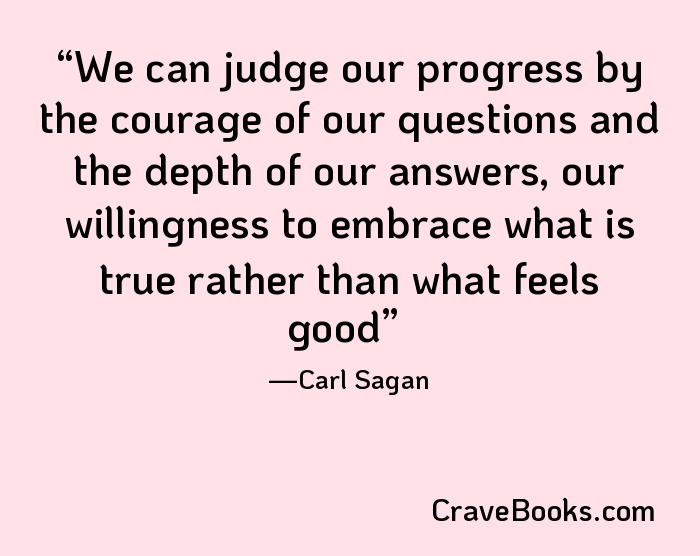 We can judge our progress by the courage of our questions and the depth of our answers, our willingness to embrace what is true rather than what feels good