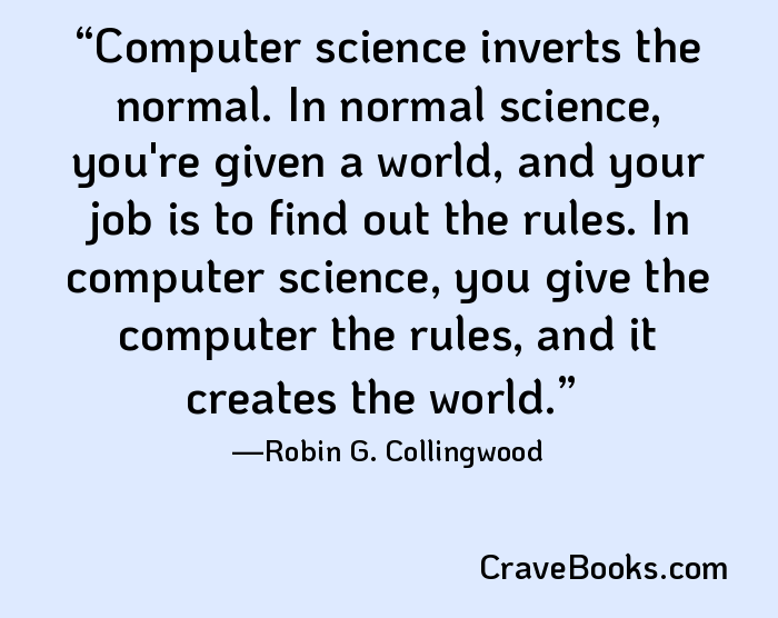 Computer science inverts the normal. In normal science, you're given a world, and your job is to find out the rules. In computer science, you give the computer the rules, and it creates the world.