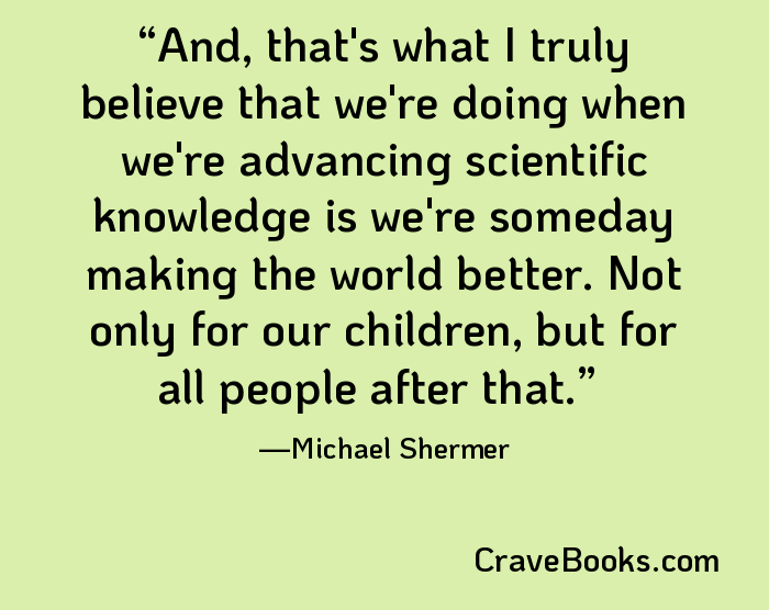 And, that's what I truly believe that we're doing when we're advancing scientific knowledge is we're someday making the world better. Not only for our children, but for all people after that.