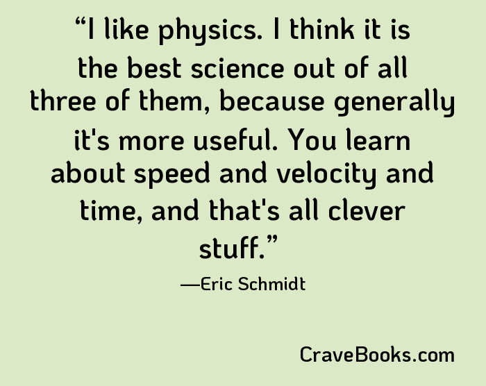 I like physics. I think it is the best science out of all three of them, because generally it's more useful. You learn about speed and velocity and time, and that's all clever stuff.