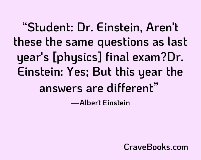 Student: Dr. Einstein, Aren't these the same questions as last year's [physics] final exam?Dr. Einstein: Yes; But this year the answers are different