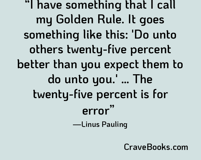 I have something that I call my Golden Rule. It goes something like this: 'Do unto others twenty-five percent better than you expect them to do unto you.' … The twenty-five percent is for error