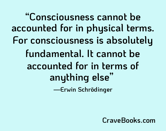 Consciousness cannot be accounted for in physical terms. For consciousness is absolutely fundamental. It cannot be accounted for in terms of anything else