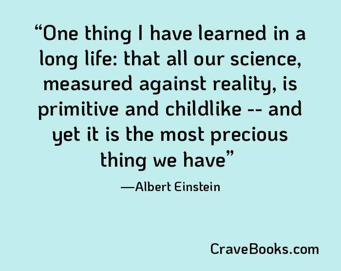 One thing I have learned in a long life: that all our science, measured against reality, is primitive and childlike -- and yet it is the most precious thing we have