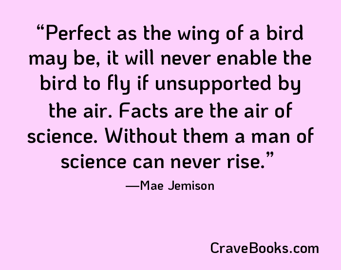 Perfect as the wing of a bird may be, it will never enable the bird to fly if unsupported by the air. Facts are the air of science. Without them a man of science can never rise.