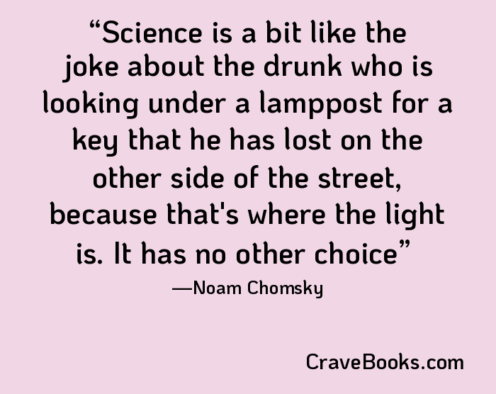 Science is a bit like the joke about the drunk who is looking under a lamppost for a key that he has lost on the other side of the street, because that's where the light is. It has no other choice