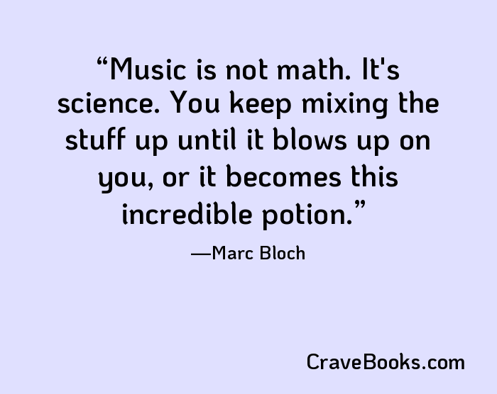 Music is not math. It's science. You keep mixing the stuff up until it blows up on you, or it becomes this incredible potion.