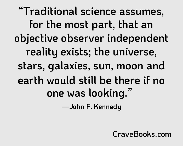 Traditional science assumes, for the most part, that an objective observer independent reality exists; the universe, stars, galaxies, sun, moon and earth would still be there if no one was looking.