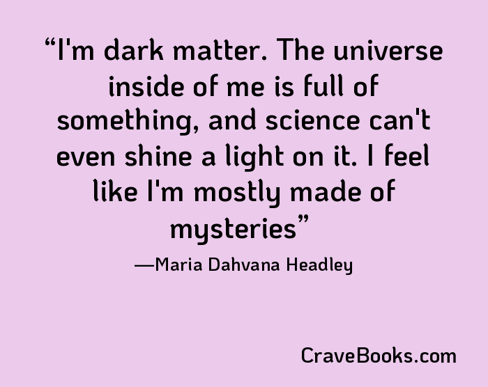 I'm dark matter. The universe inside of me is full of something, and science can't even shine a light on it. I feel like I'm mostly made of mysteries