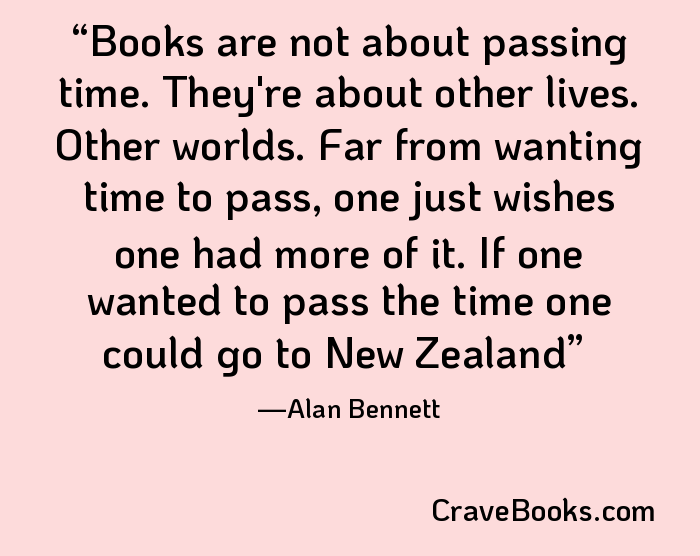 Books are not about passing time. They're about other lives. Other worlds. Far from wanting time to pass, one just wishes one had more of it. If one wanted to pass the time one could go to New Zealand