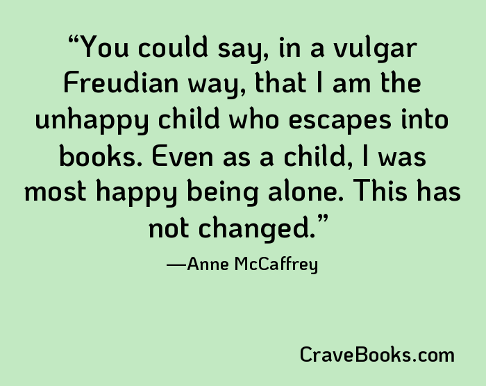 You could say, in a vulgar Freudian way, that I am the unhappy child who escapes into books. Even as a child, I was most happy being alone. This has not changed.