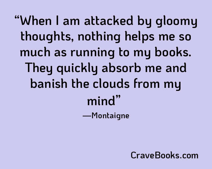 When I am attacked by gloomy thoughts, nothing helps me so much as running to my books. They quickly absorb me and banish the clouds from my mind